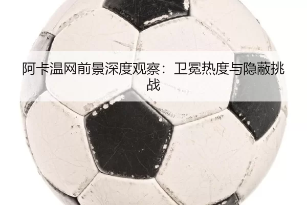 阿卡温网前景深度观察：卫冕热度与隐蔽挑战